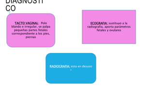 DIAGNOSTI
CO
TACTO VAGINAL: Polo
blando e irregular, se palpa
pequeñas partes fetales
correspondiente a los pies,
piernas
RADIOGRAFIA: esta en desuso
+
ECOGRAFIA: sustituyo a la
radiografia, aporta parámetros
fetales y ovulares
 