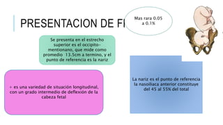 PRESENTACION DE FRENTE
+ es una variedad de situación longitudinal,
con un grado intermedio de deflexión de la
cabeza fetal
Mas rara 0.05
a 0.1%
La nariz es el punto de referencia
la nasoiliaca anterior constituye
del 45 al 55% del total
Se presenta en el estrecho
superior es el occipito-
mentionano, que mide como
promedio 13.5cm a termino, y el
punto de referencia es la nariz
 