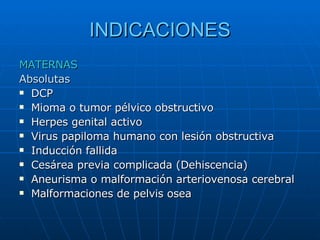 INDICACIONES MATERNAS   Absolutas  DCP Mioma o tumor pélvico obstructivo Herpes genital activo Virus papiloma humano con lesión obstructiva Inducción fallida Cesárea previa complicada (Dehiscencia) Aneurisma o malformación arteriovenosa cerebral Malformaciones de pelvis osea  