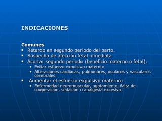 INDICACIONES Comunes Retardo en segundo periodo del parto. Sospecha de afección fetal inmediata  Acortar segundo periodo (beneficio materno o fetal): Evitar esfuerzo expulsivo materno: Alteraciones cardiacas, pulmonares, oculares y vasculares cerebrales. Aumentar el esfuerzo expulsivo materno: Enfermedad neuromuscular, agotamiento, falta de cooperación, sedación o analgesia excesiva. 