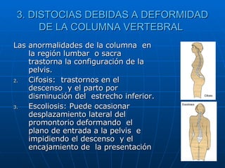 3. DISTOCIAS DEBIDAS A DEFORMIDAD DE LA COLUMNA VERTEBRAL   Las anormalidades de la columna  en la región lumbar  o sacra trastorna la configuración de la pelvis.  Cifosis:  trastornos en el descenso  y el parto por disminución del  estrecho inferior.  Escoliosis: Puede ocasionar  desplazamiento lateral del promontorio deformando  el plano de entrada a la pelvis  e impidiendo el descenso  y el encajamiento de  la presentación  