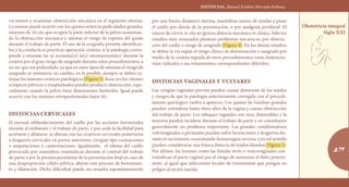 DISTOCIAS, Manuel Esteban Mercado Pedroza.
279
Obstetricia integral
Siglo XXI
vis menor y ocasionar obstrucción mecánica en el segmento uterino.
Lo mismo puede ocurrir con los quistes ováricos pediculados grandes,
mayores de 10 cm, que ocupen la parte inferior de la pelvis ocasionan-
do la obstrucción mecánica y además el riesgo de ruptura del quiste
durante el trabajo de parto. El uso de la ecografía permite identificar-
los y la conducta es practicar operación cesárea; si la patología corres-
ponde a miomas no se aconseja(n) la(s) miomectomía(s) durante la
cesárea por el gran riesgo de sangrado durante estos procedimientos, a
no ser que sea pediculado, ya que en estos tipos de miomas el riesgo de
sangrado se minimiza; en cambio, en lo posible, siempre se deben ex-
tirpar los tumores ováricos patológicos (Figura 3). Rara vez los riñones
ectópicos pélvicos o trasplantados pueden producir obstrucción, espe-
cialmente cuando la pelvis tiene dimensiones limítrofes. Igual puede
ocurrir con los tumores retroperitoneales bajos (6).
Distocias cervicales
El normal reblandecimiento del cuello por las acciones hormonales
durante el embarazo y el trabajo de parto, y por ende la facilidad para
acortarse y dilatarse, se alteran con las cicatrices cervicales posteriores
a desgarros cervicales en partos anteriores, cirugías tipo conizaciones
o amputaciones y cauterizaciones. Igualmente, el edema del cuello
provocado por maniobras traumáticas durante el control del trabajo
de parto o por la presión persistente de la presentación fetal en caso de
una desproporción céfalo-pélvica, alteran este proceso de borramien-
to y dilatación. Dicha dificultad puede ser resuelta espontáneamente
por una buena dinámica uterina, maniobras suaves de ayudar a pasar
el cuello por detrás de la presentación, o por analgesia peridural. El
cáncer de cérvix in situ no genera distocia mecánica ni clínica. Sólo los
estadios muy avanzados plantean problemas mecánicos, por obstruc-
ción del cuello o riesgo de sangrado (Figura 4). En los demás estadios
se define la vía según el riesgo clínico de diseminación o sangrado por
medio de la cesárea seguida de otros procedimientos como histerecto-
mías radicales o sus tratamientos correspondientes diferidos.
Distocias vaginales y vulvares
Las cirugías vaginales previas pueden causar distorsión de los tejidos
y riesgos de que la patología anteriormente corregida con el procedi-
miento quirúrgico vuelva a aparecer. Los quistes de Gardner grandes
pueden extenderse hasta sitios altos de la vagina y causar obstrucción
del trabajo de parto. Los tabiques vaginales son muy distensibles y la
mayoría pueden incidirse durante el trabajo de parto y no constituyen
generalmente un problema importante. Las grandes condilomatosis
vulvovaginales o perineales pueden sufrir laceraciones y desgarros du-
rante el nacimiento, ocasionando hemorragias severas, y en tal sentido
pueden considerarse una franca distocia de tejidos blandos (Figura 5).
Por último, las lesiones como las fístulas recto o vesicovaginales con-
traindican el parto vaginal por el riesgo de aumentar el daño preexis-
tente, al igual que infecciones locales de transmisión que pongan en
peligro al recién nacido.
‹‹‹‹‹‹
››››››
Cerrar
Tomo II. Contenido
Tomo I. Contenido
 