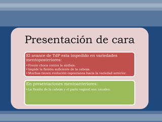 Presentación de cara
El avance de TdP esta impedido en variedades
mentoposteriores:
• Frente choca contra la sínfisis.
• Impide la flexión suficiente de la cabeza.
• Muchas tienen evolución espontanea hacia la variedad anterior.
En presentaciones mentoanteriores:
• La flexión de la cabeza y el parto vaginal son usuales.
 