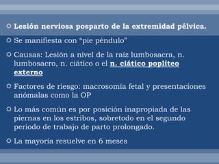  Lesión nerviosa posparto de la extremidad pélvica.
 Se manifiesta con “pie péndulo”
 Causas: Lesión a nivel de la raíz lumbosacra, n.
lumbosacro, n. ciático o el n. ciático poplíteo
externo
 Factores de riesgo: macrosomía fetal y presentaciones
anómalas como la OP
 Lo más común es por posición inapropiada de las
piernas en los estribos, sobretodo en el segundo
periodo de trabajo de parto prolongado.
 La mayoría resuelve en 6 meses
 