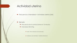 Actividad uterina
 Frecuencia x intensidad = Actividad uterina (UM)
 Ejemplo
 Frecuencia de 4 contracciones en 10 minutos
 Intensidad 45mmHg
 4x45= 180 unidades de Montevideo
 NORMAL MAS DE 90UM Y MENOS DE 250 UM
 