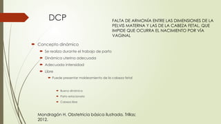 DCP
 Concepto dinámico
 Se realiza durante el trabajo de parto
 Dinámica uterina adecuada
 Adecuada intensidad
 Libre
 Puede presentar moldeamiento de la cabeza fetal
 Buena dinámica
 Parto estacionario
 Cabeza libre
FALTA DE ARMONÍA ENTRE LAS DIMENSIONES DE LA
PELVIS MATERNA Y LAS DE LA CABEZA FETAL, QUE
IMPIDE QUE OCURRA EL NACIMIENTO POR VÍA
VAGINAL
Mondragón H. Obstetricia básica ilustrada. Trillas;
2012.
 