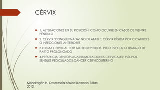 CÉRVIX
 1. ALTERACIONES EN SU POSICIÓN, COMO OCURRE EN CASOS DE VIENTRE
PÉNDULO
 2. CÉRVIX "CONGLUTINADA" NO DILATABLE; CÉRVIX RÍGIDA POR CICATRICES
O INFECCIONES ANTERIORES
 3.EDEMA CERVICAL POR TACTO REPETIDOS, PUJO PRECOZ O TRABAJO DE
PARTO PROLONGADO
 4.PRESENCIA DENEOPLASIAS:TUMORACIONES CERVICALES; PÓLIPOS
SÉNSILES PEDICULADOS;CÁNCER CERVICOUTERINO
Mondragón H. Obstetricia básica ilustrada. Trillas;
2012.
 