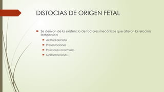 DISTOCIAS DE ORIGEN FETAL
 Se derivan de la existencia de factores mecánicos que alteran la relación
fetopélvica
 Actitud del feto
 Presentaciones
 Posiciones anormales
 Malformaciones
 