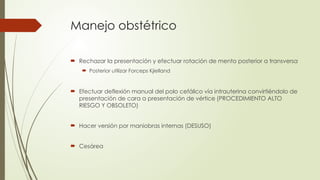 Manejo obstétrico
 Rechazar la presentación y efectuar rotación de mento posterior a transversa
 Posterior utilizar Forceps Kjielland
 Efectuar deflexión manual del polo cefálico vía intrauterina convirtiéndolo de
presentación de cara a presentación de vértice (PROCEDIMIENTO ALTO
RIESGO Y OBSOLETO)
 Hacer versión por maniobras internas (DESUSO)
 Cesárea
 