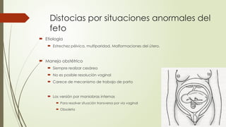 Distocias por situaciones anormales del
feto
 Etiología
 Estrechez pélvica, multiparidad, Malformaciones del útero.
 Manejo obstétrico
 Siempre realizar cesárea
 No es posible resolución vaginal
 Carece de mecanismo de trabajo de parto
 Los versión por maniobras internas
 Para resolver situación transversa por vía vaginal
 Obsoleta
 