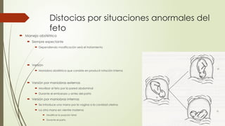 Distocias por situaciones anormales del
feto
 Manejo obstétrico
 Siempre expectante
 Dependiendo modificación será el tratamiento
 Versión
 Maniobra obstétrica que consiste en producir rotación interna
 Versión por maniobras externas
 Movilizar al feto por la pared abdominal
 Durante el embarazo y antes del parto
 Versión por maniobras internas
 Se introduce una mano por la vagina a la cavidad uterina
 La otra mano en vientre materna
 Modificar la posición fetal
 Durante el parto
 