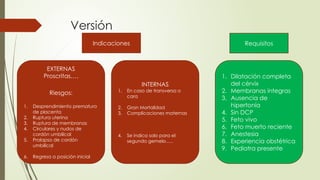 Versión
Indicaciones Requisitos
EXTERNAS
Proscritas….
Riesgos:
1. Desprendimiento prematuro
de placenta
2. Ruptura uterina
3. Ruptura de membranas
4. Circulares y nudos de
cordón umbilical
5. Prolapso de cordón
umbilical
6. Regresa a posición inicial
1. Dilatación completa
del cérvix
2. Membranas integras
3. Ausencia de
hipertonía
4. Sin DCP
5. Feto vivo
6. Feto muerto reciente
7. Anestesia
8. Experiencia obstétrica
9. Pediatra presente
INTERNAS
1. En caso de transversa o
cara
2. Gran Mortalidad
3. Complicaciones maternas
4. Se indica solo para el
segundo gemelo…..
 