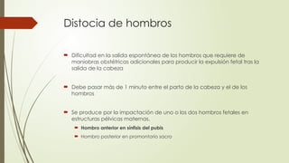 Distocia de hombros
 Dificultad en la salida espontánea de los hombros que requiere de
maniobras obstétricas adicionales para producir la expulsión fetal tras la
salida de la cabeza
 Debe pasar más de 1 minuto entre el parto de la cabeza y el de los
hombros
 Se produce por la impactación de uno o los dos hombros fetales en
estructuras pélvicas maternas.
 Hombro anterior en sínfisis del pubis
 Hombro posterior en promontorio sacro
 