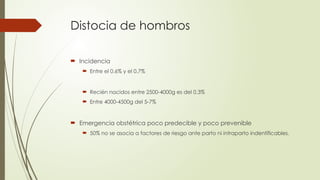 Distocia de hombros
 Incidencia
 Entre el 0.6% y el 0.7%
 Recién nacidos entre 2500-4000g es del 0,3%
 Entre 4000-4500g del 5-7%
 Emergencia obstétrica poco predecible y poco prevenible
 50% no se asocia a factores de riesgo ante parto ni intraparto indentificables.
 