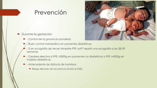 Prevención
 Durante la gestación:
 - Control de la ganancia ponderal.
 - Buen control metabólico en pacientes diabéticas.
 - Si en ecografía de tercer trimestre PFE >p97 repetir una ecografía a las 38-39
semanas
 - Cesárea electiva si PFE >5000g en pacientes no diabéticas o PFE >4500g en
mujeres diabéticas
 - Antecedente de distocia de hombros
 Riesgo elevado de recurrencia (hasta el 25%).
 