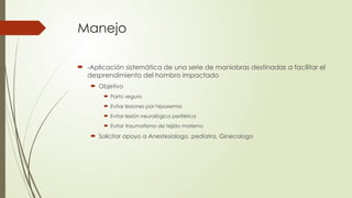 Manejo
 -Aplicación sistemática de una serie de maniobras destinadas a facilitar el
desprendimiento del hombro impactado
 Objetivo
 Parto seguro
 Evitar lesiones por hipoxemia
 Evitar lesión neurológica periférica
 Evitar traumatismo de tejido materno
 Solicitar apoyo a Anestesiologo, pediatra, Ginecologo
 