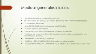 Medidas generales iniciales
 - Identificar el problema y registrar hora de inicio
 Dar instrucciones al equipo y a la paciente de manera clara y manteniendo la calma
 - La madre NO DEBE PUJAR
 - Están CONTRAINDICADAS maniobras de presión fúndica
 - PARAR la perfusión de oxitocina
 - Evitar la tracción o rotación excesiva de la cabeza o cuello fetal
 - Posicionar a la paciente en la camilla acostada, sin almohadas en la espalda y en el
límite inferior de la misma.
 - Sondaje vesical de descarga (si precisa)
 - REGISTRAR HORA DE INICIO Y TIEMPOS entre las maniobras a realizar.
 - Debe ABANDONARSE UNA MANIOBRA SI NO ES EFECTIVA TRAS UN MINUTO de aplicación
 