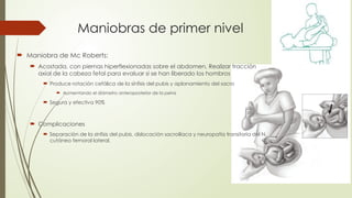 Maniobras de primer nivel
 Maniobra de Mc Roberts:
 Acostada, con piernas hiperflexionadas sobre el abdomen, Realizar tracción
axial de la cabeza fetal para evaluar si se han liberado los hombros
 Produce rotación cefálica de la sínfisis del pubis y aplanamiento del sacro
 Aumentando el diámetro anteroposterior de la pelvis
 Segura y efectiva 90%
 Complicaciones
 Separación de la sínfisis del pubis, dislocación sacroilíaca y neuropatía transitoria del N.
cutáneo femoral lateral.
 