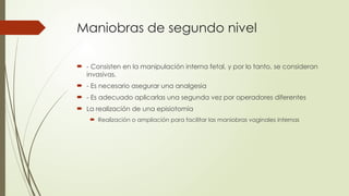 Maniobras de segundo nivel
 - Consisten en la manipulación interna fetal, y por lo tanto, se consideran
invasivas.
 - Es necesario asegurar una analgesia
 - Es adecuado aplicarlas una segunda vez por operadores diferentes
 La realización de una episiotomía
 Realización o ampliación para facilitar las maniobras vaginales internas
 
