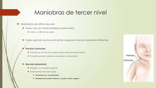 Maniobras de tercer nivel
 Maniobras de último recurso
 Mayor tasa de morbimortalidad materno-fetal
 Hasta un 25% de secuelas
 Haber agotado opciones de primer y segundo nivel por operadores diferentes
 Fractura clavicular:
 Consiste en la tracción anterior de la clavícula hacia fuera.
 Complicaciones: Lesiones vasculares o pulmonares
 Rescate abdominal:
 Realizar una cesárea urgente
 histerotomía transversa baja
 Maniobras por vía abdominal
 Desimpactar hombro anterior y ayudar a parto vaginal
 