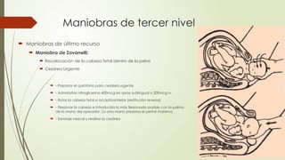Maniobras de tercer nivel
 Maniobras de último recurso
 Maniobra de Zavanelli:
 Recolocación de la cabeza fetal dentro de la pelvis
 Cesárea Urgente
 - Preparar el quirófano para cesárea urgente
 - Administrar nitroglicerina 400mcg en spray sublingual o 200mcg iv.
 - Rotar la cabeza fetal a occipitoanterior (restitución reversa)
 - Flexionar la cabeza e introducirla lo más flexionada posible con la palma
de la mano del operador. La otra mano presiona el periné materno.
 - Sondaje vesical y realizar la cesárea
 