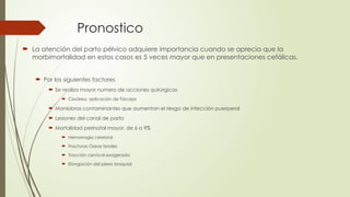 Pronostico
 La atención del parto pélvico adquiere importancia cuando se aprecia que la
morbimortalidad en estos casos es 5 veces mayor que en presentaciones cefálicas.
 Por los siguientes factores
 Se realiza mayor numero de acciones quirúrgicas
 Cesárea, aplicación de Fórceps
 Maniobras contaminantes que aumentan el riesgo de infección puerperal
 Lesiones del canal de parto
 Mortalidad perinatal mayor, de 6 a 9%
 Hemorragia cerebral
 Fracturas Oseas fetales
 Tracción cervical exagerada
 Elongación del plexo braquial
 