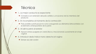 Técnica
 1.- La mejor conducta es expectante
 Complica con extensión del polo cefálico y el ascenso de los miembros del
producto
 2.- En incompletas al momento de la contracción
 Polo podálico protruye por la vulva conjugando sus diámetros bitrocantereo con
el diámetro anteroposterior de la pelvis
 3.- Al salir la pelvis al exterior
 Apoyar ambos pulgares en cresta iliaca y traccionando suavemente en el eje
vaginal
 4.- Introducir dedo índice mano derecha el vagina
 Extraer asa del cordón
 