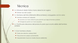 Técnica
 4.- Introducir dedo índice mano derecha el vagina
 Extraer asa del cordón
 5.- Hombros del feto (Diámetro Bitrocantereo) conjugados con la vulva
 Hombro anterior en subpubis
 Levantar con mano derecha para permitir que salga el Hombro posterior
 Protegiendo periné con mano izquierda
 6.- Continuara descenso del producto para que ocurra salida del hombro
anterior
 7.-Con hombros afuera
 Tratar de orientar cabeza fetal
 Traccionar el cuerpo suavemente
 Impulsándolo hacia la madre (hacia adelante)
 