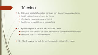Técnica
 8.- Diámetro occipitofrontal se conjuga con diámetro anteroposterior
 Presión del occipucio a través del vientre
 Con la otra mano se protege el periné
 Facilitando la expulsión de la cabeza fetal
 9.- Ayudante puede facilitar expulsión del bebe
 Presión en polo cefálico del bebe a través de la pared abdominal materna
 Presión brusca---------Ruptura uterina
 10.- Al salir, aspirar inmediatamente secreciones bucofaríngeas.
 