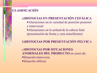 CLASIFICACIÓN
a)DISTOCIAS EN PRESENTACIÓN CEFÁLICA
•Alteraciones en la variedad de posición posterior
y transversal
•Alteraciones en la actitud de la cabeza fetal
(presentación de frente y cara asinclitismo)
b)DISTOCIAS POR PRESENTACIÓN PELVICA
c)DISTOCIAS POR SITUACIONES
ANORMALES DEL PRODUCTO en casos de:
•Situación transversa
•Situación oblicua
 