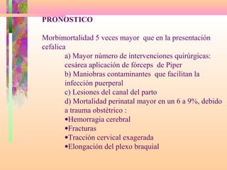 PRONOSTICO
Morbimortalidad 5 veces mayor que en la presentación
cefalica
a) Mayor número de intervenciones quirúrgicas:
cesárea aplicación de fórceps de Piper
b) Maniobras contaminantes que facilitan la
infección puerperal
c) Lesiones del canal del parto
d) Mortalidad perinatal mayor en un 6 a 9%, debido
a trauma obstétrico :
•Hemorragia cerebral
•Fracturas
•Tracción cervical exagerada
•Elongación del plexo braquial
 