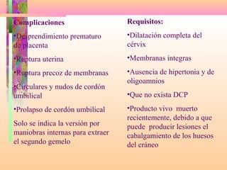 Complicaciones
•Desprendimiento prematuro
de placenta
•Ruptura uterina
•Ruptura precoz de membranas
•Circulares y nudos de cordón
umbilical
•Prolapso de cordón umbilical
Solo se indica la versión por
maniobras internas para extraer
el segundo gemelo
Requisitos:
•Dilatación completa del
cérvix
•Membranas integras
•Ausencia de hipertonia y de
oligoamnios
•Que no exista DCP
•Producto vivo muerto
recientemente, debido a que
puede producir lesiones el
cabalgamiento de los huesos
del cráneo
 