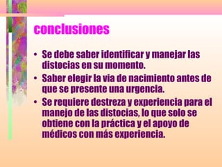 conclusiones
• Se debe saber identificar y manejar las
distocias en su momento.
• Saber elegir la via de nacimiento antes de
que se presente una urgencia.
• Se requiere destreza y experiencia para el
manejo de las distocias, lo que solo se
obtiene con la práctica y el apoyo de
médicos con más experiencia.
 