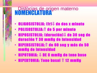 NOMENCLATURA
• OLIGOSISTOLIA: (fr)⇓ de dos x minuto
• POLISOSTOLIA:⇑ de 5 por minuto
• HIPOSISTOLIA: (duración)⇓ de 30 seg de
duración Y 30 mmHg de intensidad
• HIPERSISTOLIA:⇑ de 60 seg y más de 50
mmHg de intensidad
• HIPOTONIA: ⇓ DE 8 mmHg de tono base
• HIPERTONIA: Tono basal ⇑ 12 mmHg
Distocias de origen materno
 