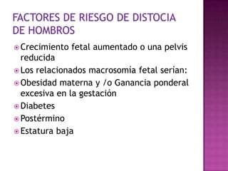  Crecimiento fetal aumentado o una pelvis
reducida
 Los relacionados macrosomía fetal serían:
 Obesidad materna y /o Ganancia ponderal
excesiva en la gestación
 Diabetes
 Postérmino
 Estatura baja
 