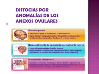  Alteraciones de la placenta
Placenta previa
• Obstrucción para el descenso de la presentación
• Signo clínico sangrado indolor; Diagnóstico se comprueba
mediante ultrasonografía; Conducta cesárea electiva
Desprendimiento de la placenta normalmente inserta
• Sangrado acompañado de dolor intenso
• Regularmente cesárea si no hay inminencia de parto vaginal,
para evitar la cascada de complicaciones de esta entidad
Insuficiencia placentaria
• Cuando la placenta no es capaz de aportar la oxigenación y
nutrición fetal evitar el TP normal porque durante las
contracciones se ↑ el riesgo de asfixia neonatal.
 