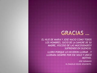 EL HIJO DE MARIA Y JOSE NACIO COMO TODOS
LOS HOMBRES, SUCIO DE LA SANGRE DE SU
MADRE, VISCOSO DE LAS MUCOSIDADESY
SUFRIENDO EN SILENCIO.
LLORO PORQUE LO HICIERON LLORAR , Y
LLORARA SIEMPRE POR ESE SOLO Y UNICO
MOTIVO.
JOSE SARAMAGO
EL EVAGELIO SEGÚN JESUCRISTO.
 