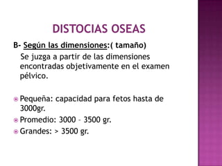 B- Según las dimensiones:( tamaño)
Se juzga a partir de las dimensiones
encontradas objetivamente en el examen
pélvico.
 Pequeña: capacidad para fetos hasta de
3000gr.
 Promedio: 3000 – 3500 gr.
 Grandes: > 3500 gr.
 