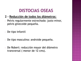 2 - Reducción de todos los diámetros:
- Pelvis regularmente estrechada: justo minor,
pelvis ginecoide pequeña.
- De tipo infantil
- De tipo masculina: androide pequeña.
- De Robert: reducción mayor del diámetro
transversal ( menor de 12 cms).
 