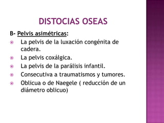 B- Pelvis asimétricas:
 La pelvis de la luxación congénita de
cadera.
 La pelvis coxálgica.
 La pelvis de la parálisis infantil.
 Consecutiva a traumatismos y tumores.
 Oblicua o de Naegele ( reducción de un
diámetro oblicuo)
 