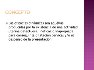  Las distocias dinámicas son aquéllas
producidas por la existencia de una actividad
uterina defectuosa, ineficaz o inapropiada
para conseguir la dilatación cervical y/o el
descenso de la presentación.
 