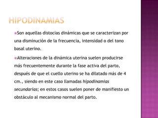 Son aquellas distocias dinámicas que se caracterizan por
una disminución de la frecuencia, intensidad o del tono
basal uterino.
Alteraciones de la dinámica uterina suelen producirse
más frecuentemente durante la fase activa del parto,
después de que el cuello uterino se ha dilatado más de 4
cm., siendo en este caso llamadas hipodinamias
secundarias; en estos casos suelen poner de manifiesto un
obstáculo al mecanismo normal del parto.
 