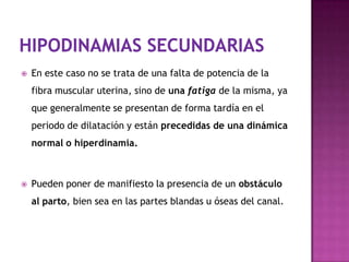  En este caso no se trata de una falta de potencia de la
fibra muscular uterina, sino de una fatiga de la misma, ya
que generalmente se presentan de forma tardía en el
periodo de dilatación y están precedidas de una dinámica
normal o hiperdinamia.
 Pueden poner de manifiesto la presencia de un obstáculo
al parto, bien sea en las partes blandas u óseas del canal.
 