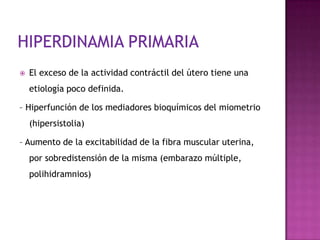  El exceso de la actividad contráctil del útero tiene una
etiología poco definida.
– Hiperfunción de los mediadores bioquímicos del miometrio
(hipersistolia)
– Aumento de la excitabilidad de la fibra muscular uterina,
por sobredistensión de la misma (embarazo múltiple,
polihidramnios)
 