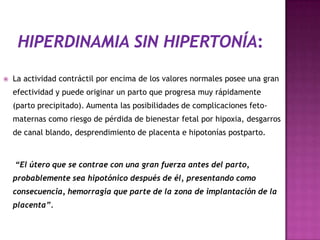  La actividad contráctil por encima de los valores normales posee una gran
efectividad y puede originar un parto que progresa muy rápidamente
(parto precipitado). Aumenta las posibilidades de complicaciones feto-
maternas como riesgo de pérdida de bienestar fetal por hipoxia, desgarros
de canal blando, desprendimiento de placenta e hipotonías postparto.
“El útero que se contrae con una gran fuerza antes del parto,
probablemente sea hipotónico después de él, presentando como
consecuencia, hemorragia que parte de la zona de implantación de la
placenta”.
 