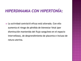  La actividad contráctil eficaz está alterada. Con ello
aumenta el riesgo de pérdida de bienestar fetal (por
disminución mantenida del flujo sanguíneo en el espacio
intervelloso), de desprendimiento de placenta e incluso de
rotura uterina.
 