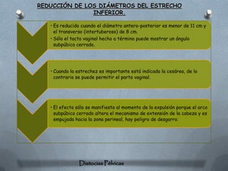 REDUCCIÓN DE LOS DIÁMETROS DEL ESTRECHO
               INFERIOR.

   • Es reducido cuando el diámetro antero-posterior es menor de 11 cm y
     el transverso (intertuberoso) de 8 cm.
   • Sólo el tacto vaginal hecho a término puede mostrar un ángulo
     subpúbico cerrado.




   • Cuando la estrechez es importante está indicada la cesárea, de lo
     contrario se puede permitir el parto vaginal.




   • El efecto sólo se manifiesta al momento de la expulsión porque el arco
     subpúbico cerrado altera el mecanismo de extensión de la cabeza y es
     empujada hacia la zona perineal, hay peligro de desgarro.




                Distocias Pélvicas
 