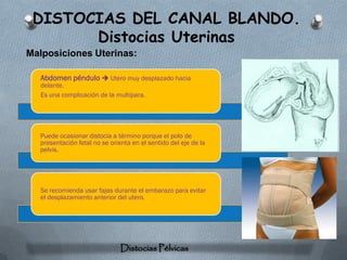 DISTOCIAS DEL CANAL BLANDO.
       Distocias Uterinas
Malposiciones Uterinas:

   Abdomen péndulo  Utero muy desplazado hacia
   delante.
   Es una complicación de la multípara.




  Puede ocasionar distocia a término porque el polo de
  presentación fetal no se orienta en el sentido del eje de la
  pelvis.




  Se recomienda usar fajas durante el embarazo para evitar
  el desplazamiento anterior del utero.




                               Distocias Pélvicas
 