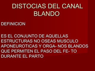 DISTOCIAS DEL CANALDISTOCIAS DEL CANAL
BLANDOBLANDO
DEFINICIONDEFINICION
ES EL CONJUNTO DE AQUELLASES EL CONJUNTO DE AQUELLAS
ESTRUCTURAS NO OSEAS MUSCULOESTRUCTURAS NO OSEAS MUSCULO
APONEUROTICAS Y ORGA- NOS BLANDOSAPONEUROTICAS Y ORGA- NOS BLANDOS
QUE PERMITEN EL PASO DEL FE- TOQUE PERMITEN EL PASO DEL FE- TO
DURANTE EL PARTODURANTE EL PARTO
 