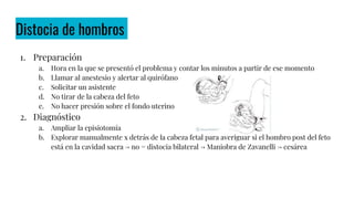 Distocia de hombros
1. Preparación
a. Hora en la que se presentó el problema y contar los minutos a partir de ese momento
b. Llamar al anestesio y alertar al quirófano
c. Solicitar un asistente
d. No tirar de la cabeza del feto
e. No hacer presión sobre el fondo uterino
2. Diagnóstico
a. Ampliar la episiotomía
b. Explorar manualmente x detrás de la cabeza fetal para averiguar si el hombro post del feto
está en la cavidad sacra → no = distocia bilateral → Maniobra de Zavanelli → cesárea
 